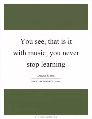You see, that is it with music, you never stop learning Picture Quote #1