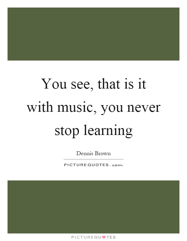 You see, that is it with music, you never stop learning Picture Quote #1