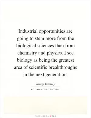 Industrial opportunities are going to stem more from the biological sciences than from chemistry and physics. I see biology as being the greatest area of scientific breakthroughs in the next generation Picture Quote #1