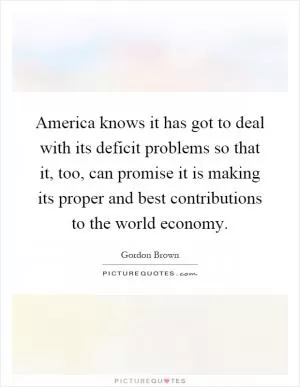 America knows it has got to deal with its deficit problems so that it, too, can promise it is making its proper and best contributions to the world economy Picture Quote #1