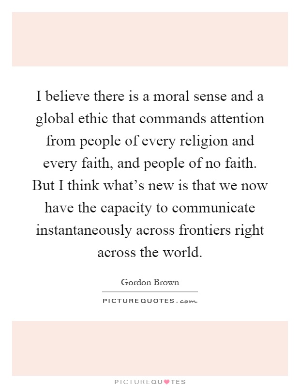 I believe there is a moral sense and a global ethic that commands attention from people of every religion and every faith, and people of no faith. But I think what's new is that we now have the capacity to communicate instantaneously across frontiers right across the world Picture Quote #1