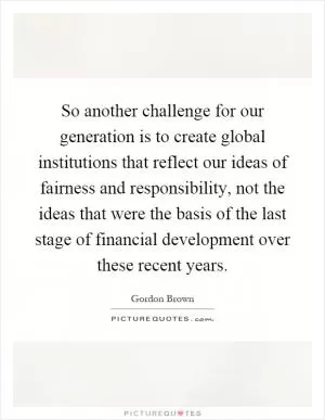 So another challenge for our generation is to create global institutions that reflect our ideas of fairness and responsibility, not the ideas that were the basis of the last stage of financial development over these recent years Picture Quote #1