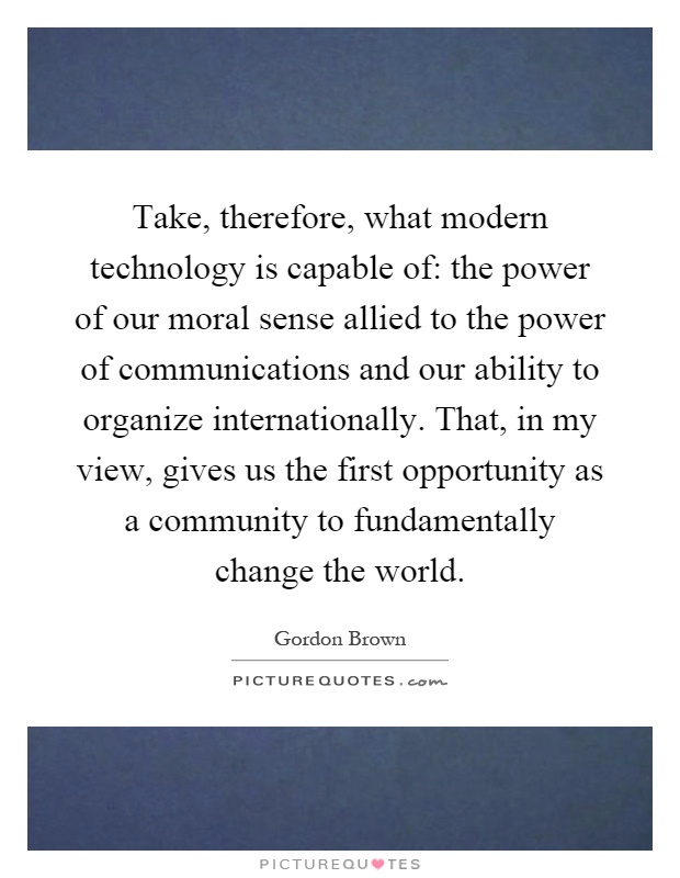 Take, therefore, what modern technology is capable of: the power of our moral sense allied to the power of communications and our ability to organize internationally. That, in my view, gives us the first opportunity as a community to fundamentally change the world Picture Quote #1