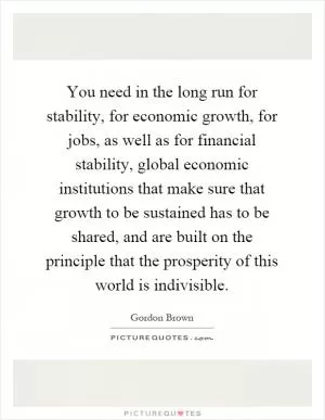 You need in the long run for stability, for economic growth, for jobs, as well as for financial stability, global economic institutions that make sure that growth to be sustained has to be shared, and are built on the principle that the prosperity of this world is indivisible Picture Quote #1