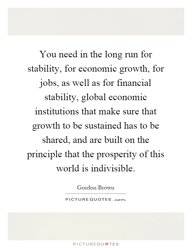 You need in the long run for stability, for economic growth, for jobs, as well as for financial stability, global economic institutions that make sure that growth to be sustained has to be shared, and are built on the principle that the prosperity of this world is indivisible Picture Quote #1