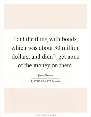 I did the thing with bonds, which was about 30 million dollars, and didn’t get none of the money on them Picture Quote #1