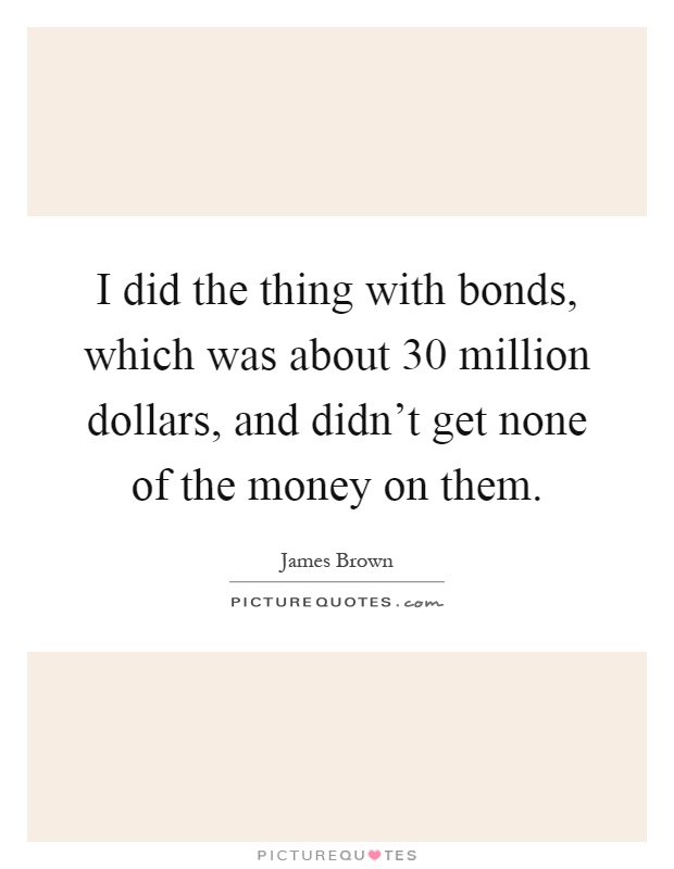 I did the thing with bonds, which was about 30 million dollars, and didn't get none of the money on them Picture Quote #1