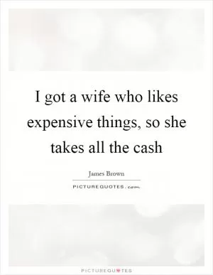 I got a wife who likes expensive things, so she takes all the cash Picture Quote #1