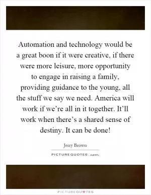 Automation and technology would be a great boon if it were creative, if there were more leisure, more opportunity to engage in raising a family, providing guidance to the young, all the stuff we say we need. America will work if we’re all in it together. It’ll work when there’s a shared sense of destiny. It can be done! Picture Quote #1