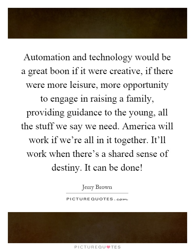 Automation and technology would be a great boon if it were creative, if there were more leisure, more opportunity to engage in raising a family, providing guidance to the young, all the stuff we say we need. America will work if we're all in it together. It'll work when there's a shared sense of destiny. It can be done! Picture Quote #1