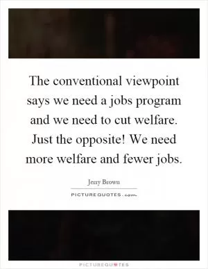 The conventional viewpoint says we need a jobs program and we need to cut welfare. Just the opposite! We need more welfare and fewer jobs Picture Quote #1