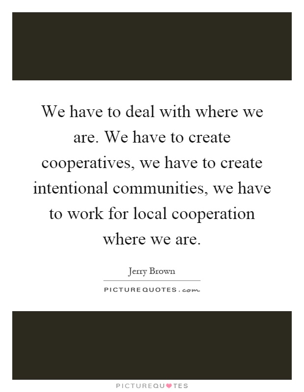 We have to deal with where we are. We have to create cooperatives, we have to create intentional communities, we have to work for local cooperation where we are Picture Quote #1