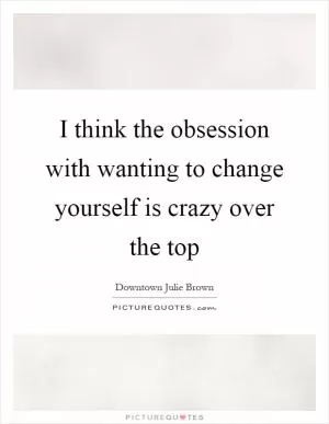 I think the obsession with wanting to change yourself is crazy over the top Picture Quote #1
