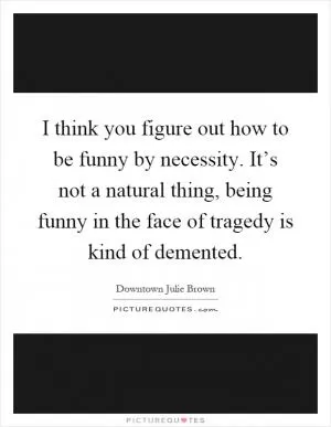 I think you figure out how to be funny by necessity. It’s not a natural thing, being funny in the face of tragedy is kind of demented Picture Quote #1