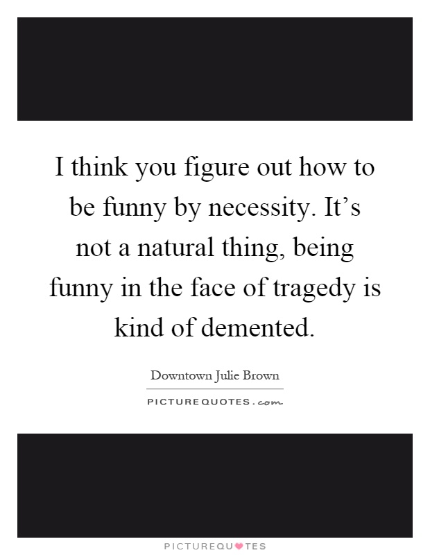I think you figure out how to be funny by necessity. It's not a natural thing, being funny in the face of tragedy is kind of demented Picture Quote #1