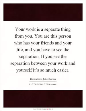 Your work is a separate thing from you. You are this person who has your friends and your life, and you have to see the separation. If you see the separation between your work and yourself it’s so much easier Picture Quote #1