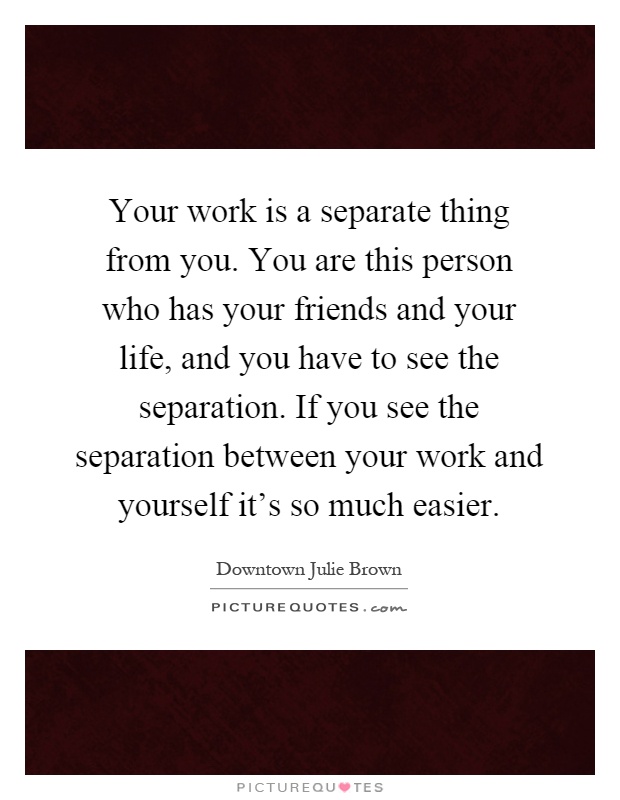 Your work is a separate thing from you. You are this person who has your friends and your life, and you have to see the separation. If you see the separation between your work and yourself it's so much easier Picture Quote #1