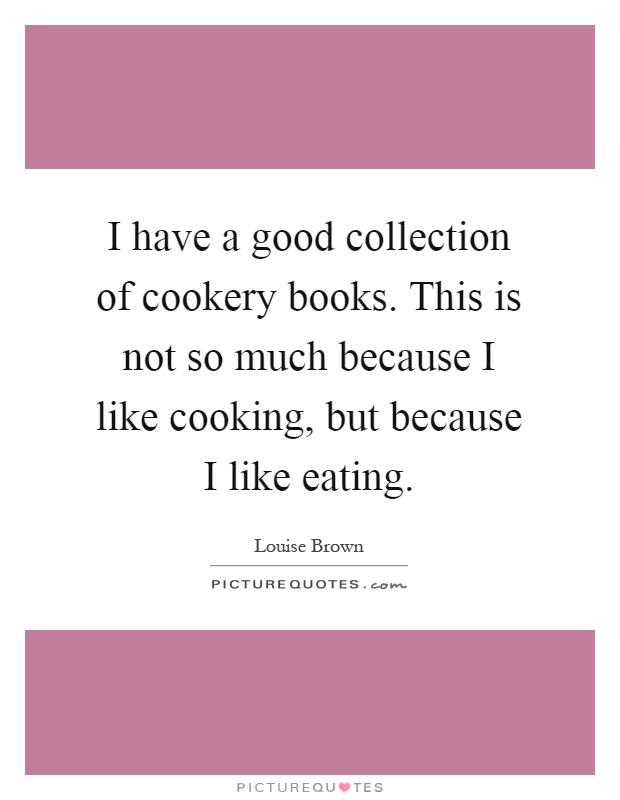 I have a good collection of cookery books. This is not so much because I like cooking, but because I like eating Picture Quote #1