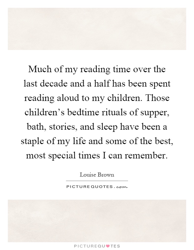 Much of my reading time over the last decade and a half has been spent reading aloud to my children. Those children's bedtime rituals of supper, bath, stories, and sleep have been a staple of my life and some of the best, most special times I can remember Picture Quote #1