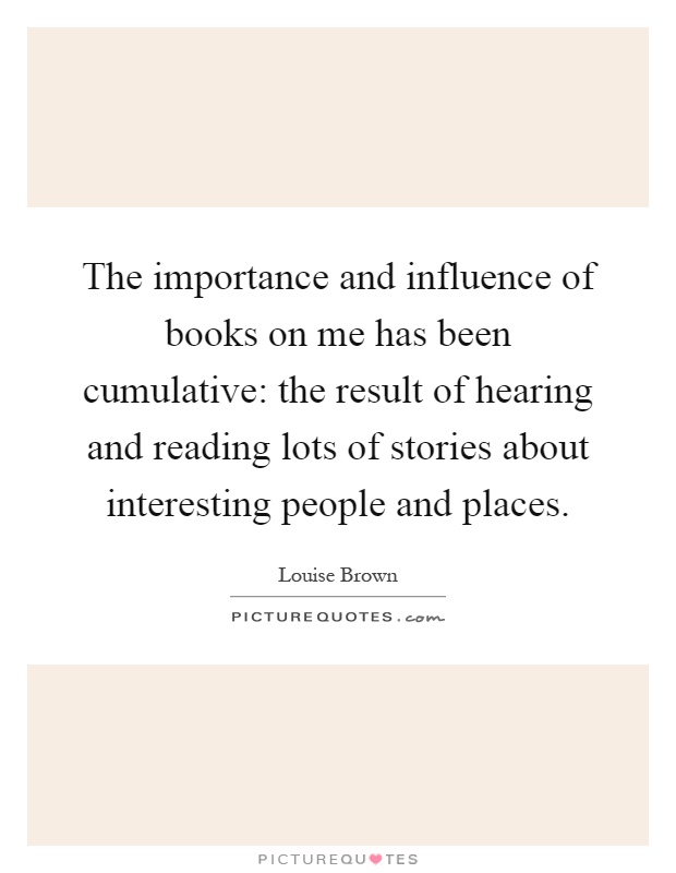 The importance and influence of books on me has been cumulative: the result of hearing and reading lots of stories about interesting people and places Picture Quote #1