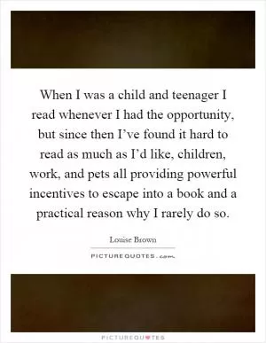 When I was a child and teenager I read whenever I had the opportunity, but since then I’ve found it hard to read as much as I’d like, children, work, and pets all providing powerful incentives to escape into a book and a practical reason why I rarely do so Picture Quote #1