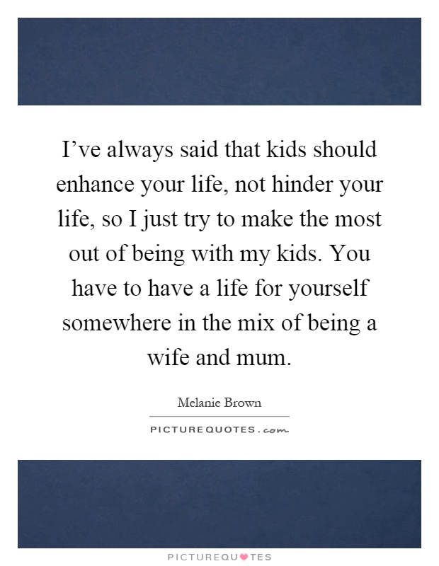 I've always said that kids should enhance your life, not hinder your life, so I just try to make the most out of being with my kids. You have to have a life for yourself somewhere in the mix of being a wife and mum Picture Quote #1