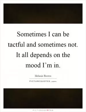 Sometimes I can be tactful and sometimes not. It all depends on the mood I’m in Picture Quote #1