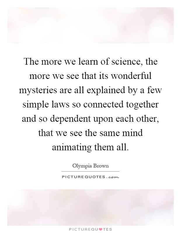 The more we learn of science, the more we see that its wonderful mysteries are all explained by a few simple laws so connected together and so dependent upon each other, that we see the same mind animating them all Picture Quote #1