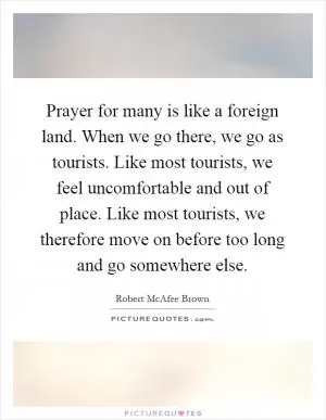 Prayer for many is like a foreign land. When we go there, we go as tourists. Like most tourists, we feel uncomfortable and out of place. Like most tourists, we therefore move on before too long and go somewhere else Picture Quote #1