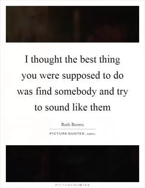 I thought the best thing you were supposed to do was find somebody and try to sound like them Picture Quote #1