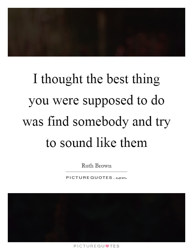 I thought the best thing you were supposed to do was find somebody and try to sound like them Picture Quote #1