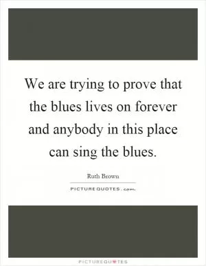 We are trying to prove that the blues lives on forever and anybody in this place can sing the blues Picture Quote #1