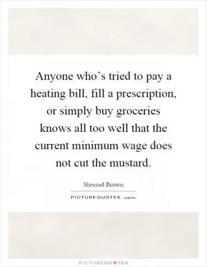 Anyone who’s tried to pay a heating bill, fill a prescription, or simply buy groceries knows all too well that the current minimum wage does not cut the mustard Picture Quote #1