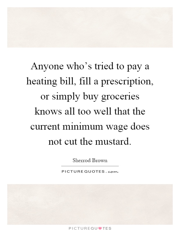 Anyone who's tried to pay a heating bill, fill a prescription, or simply buy groceries knows all too well that the current minimum wage does not cut the mustard Picture Quote #1