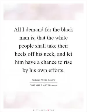 All I demand for the black man is, that the white people shall take their heels off his neck, and let him have a chance to rise by his own efforts Picture Quote #1