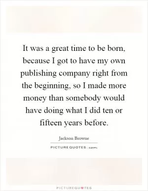 It was a great time to be born, because I got to have my own publishing company right from the beginning, so I made more money than somebody would have doing what I did ten or fifteen years before Picture Quote #1
