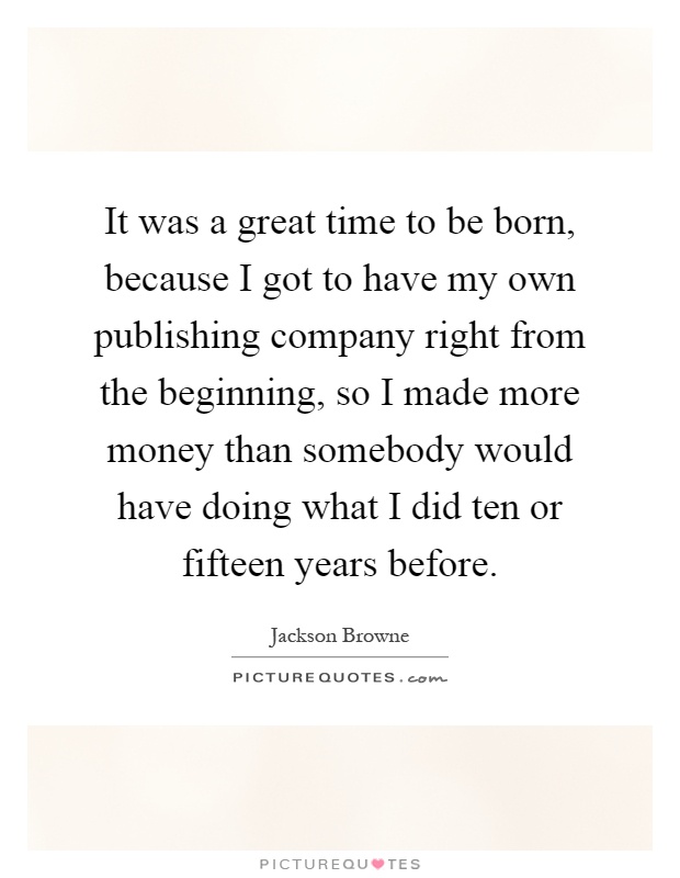 It was a great time to be born, because I got to have my own publishing company right from the beginning, so I made more money than somebody would have doing what I did ten or fifteen years before Picture Quote #1