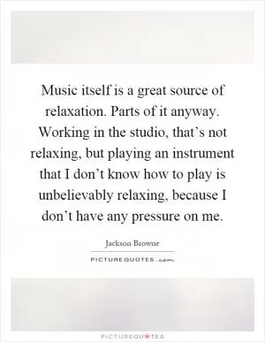 Music itself is a great source of relaxation. Parts of it anyway. Working in the studio, that’s not relaxing, but playing an instrument that I don’t know how to play is unbelievably relaxing, because I don’t have any pressure on me Picture Quote #1