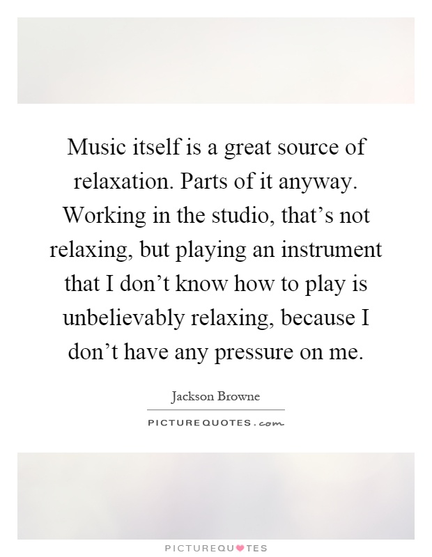 Music itself is a great source of relaxation. Parts of it anyway. Working in the studio, that's not relaxing, but playing an instrument that I don't know how to play is unbelievably relaxing, because I don't have any pressure on me Picture Quote #1