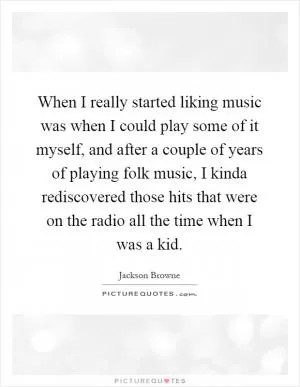 When I really started liking music was when I could play some of it myself, and after a couple of years of playing folk music, I kinda rediscovered those hits that were on the radio all the time when I was a kid Picture Quote #1