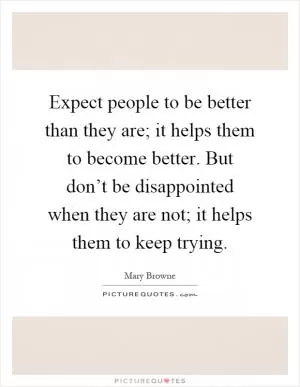 Expect people to be better than they are; it helps them to become better. But don’t be disappointed when they are not; it helps them to keep trying Picture Quote #1