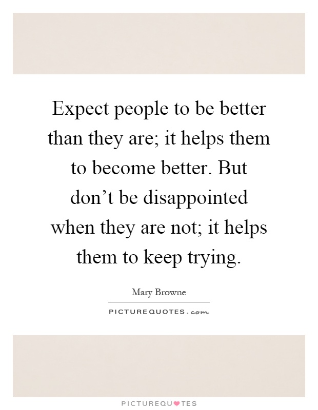 Expect people to be better than they are; it helps them to become better. But don't be disappointed when they are not; it helps them to keep trying Picture Quote #1