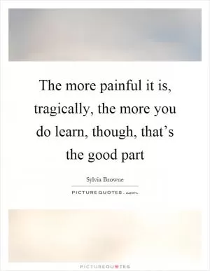 The more painful it is, tragically, the more you do learn, though, that’s the good part Picture Quote #1