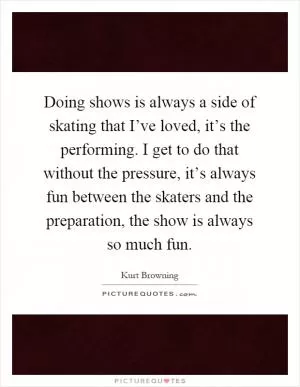 Doing shows is always a side of skating that I’ve loved, it’s the performing. I get to do that without the pressure, it’s always fun between the skaters and the preparation, the show is always so much fun Picture Quote #1