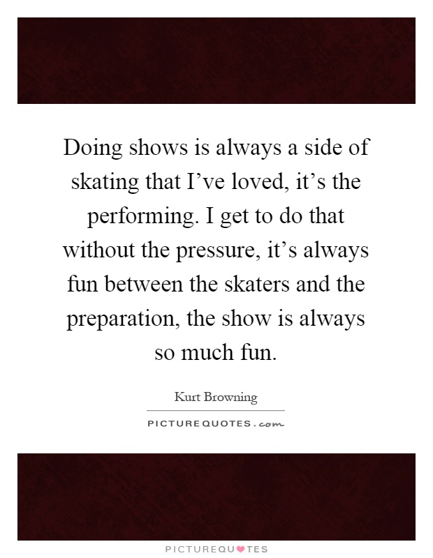 Doing shows is always a side of skating that I've loved, it's the performing. I get to do that without the pressure, it's always fun between the skaters and the preparation, the show is always so much fun Picture Quote #1