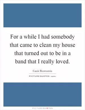 For a while I had somebody that came to clean my house that turned out to be in a band that I really loved Picture Quote #1