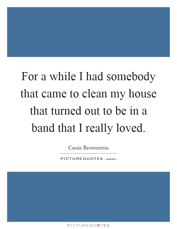 For a while I had somebody that came to clean my house that turned out to be in a band that I really loved Picture Quote #1