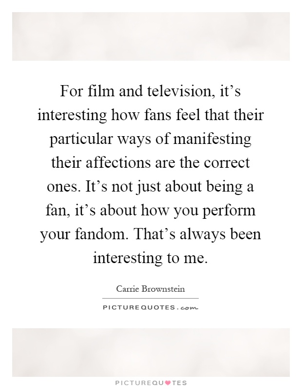 For film and television, it's interesting how fans feel that their particular ways of manifesting their affections are the correct ones. It's not just about being a fan, it's about how you perform your fandom. That's always been interesting to me Picture Quote #1