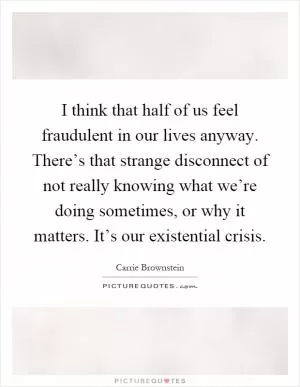 I think that half of us feel fraudulent in our lives anyway. There’s that strange disconnect of not really knowing what we’re doing sometimes, or why it matters. It’s our existential crisis Picture Quote #1