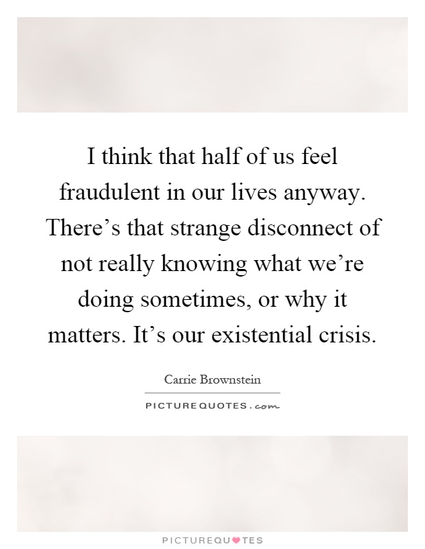 I think that half of us feel fraudulent in our lives anyway. There's that strange disconnect of not really knowing what we're doing sometimes, or why it matters. It's our existential crisis Picture Quote #1